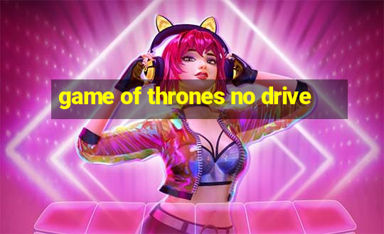 game of thrones no drive