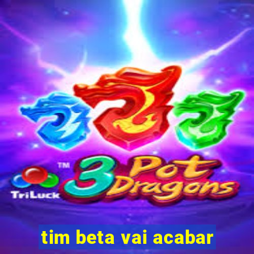 tim beta vai acabar