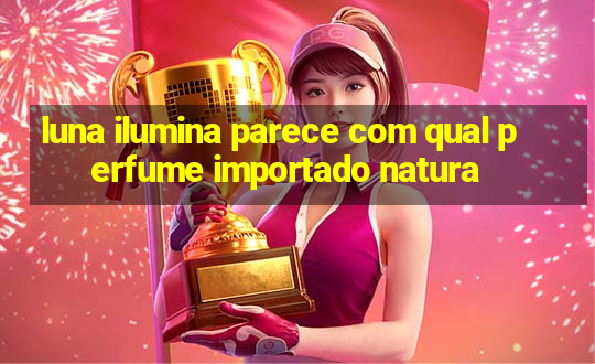 luna ilumina parece com qual perfume importado natura