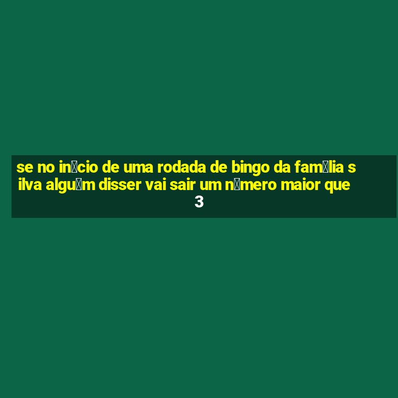 se no in铆cio de uma rodada de bingo da fam铆lia silva algu茅m disser vai sair um n煤mero maior que 3