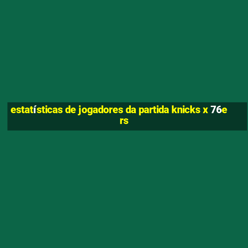 estatísticas de jogadores da partida knicks x 76ers