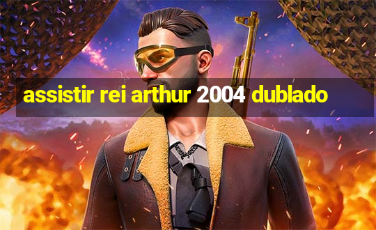 assistir rei arthur 2004 dublado