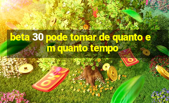 beta 30 pode tomar de quanto em quanto tempo