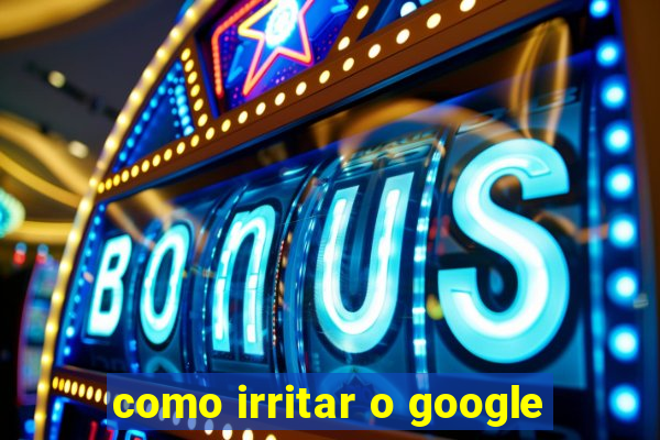 como irritar o google