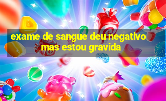 exame de sangue deu negativo mas estou gravida