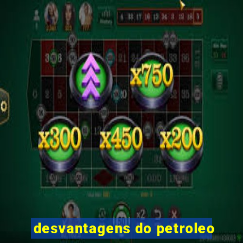 desvantagens do petroleo