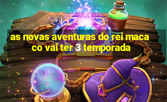 as novas aventuras do rei macaco vai ter 3 temporada