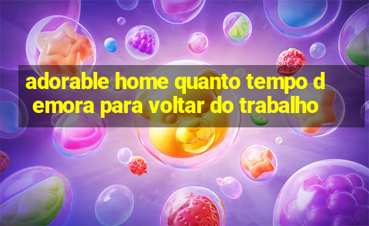 adorable home quanto tempo demora para voltar do trabalho