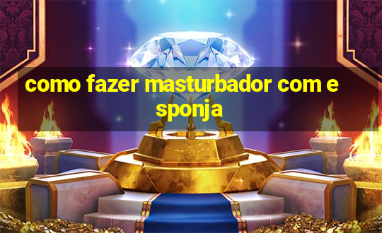 como fazer masturbador com esponja