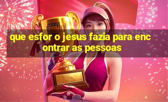 que esfor o jesus fazia para encontrar as pessoas