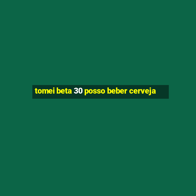 tomei beta 30 posso beber cerveja