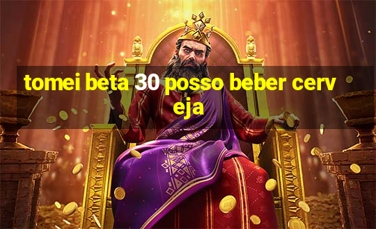 tomei beta 30 posso beber cerveja