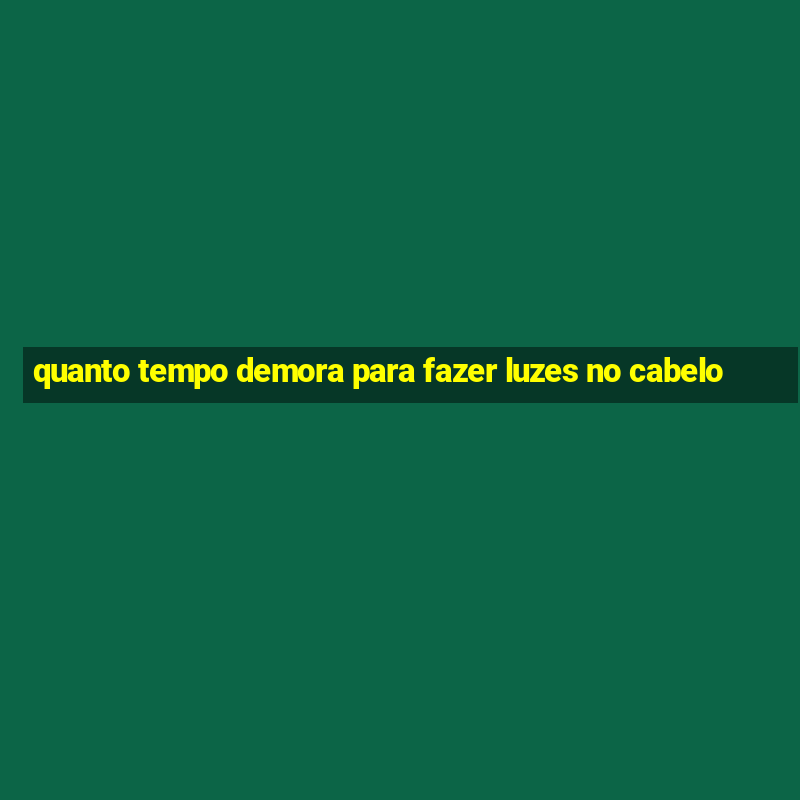 quanto tempo demora para fazer luzes no cabelo