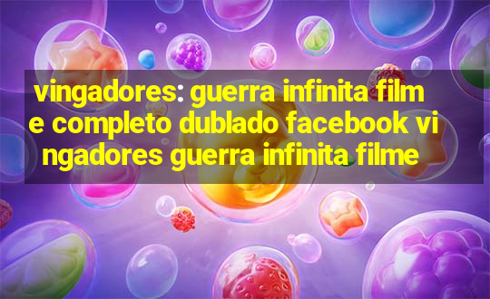 vingadores: guerra infinita filme completo dublado facebook vingadores guerra infinita filme