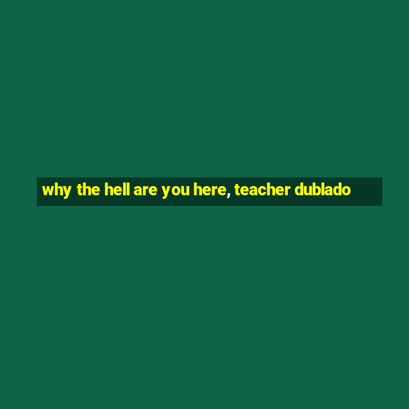 why the hell are you here, teacher dublado