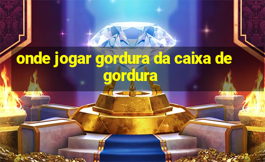 onde jogar gordura da caixa de gordura