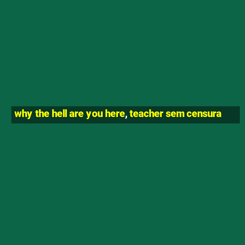 why the hell are you here, teacher sem censura