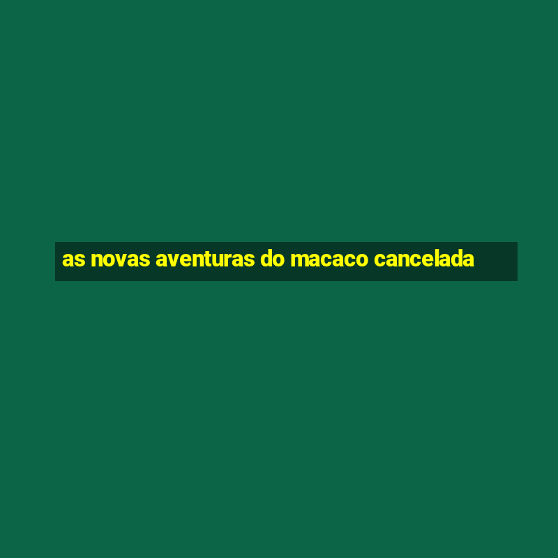 as novas aventuras do macaco cancelada