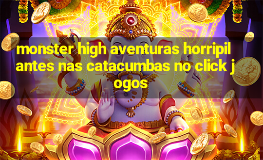 monster high aventuras horripilantes nas catacumbas no click jogos