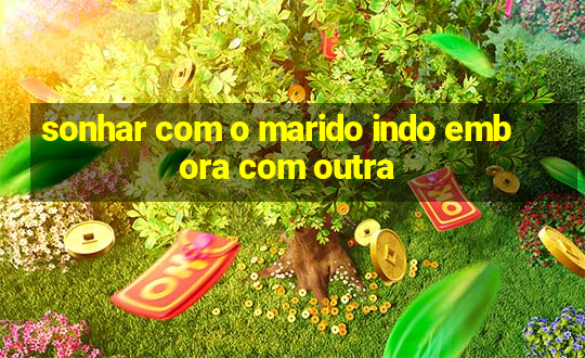 sonhar com o marido indo embora com outra